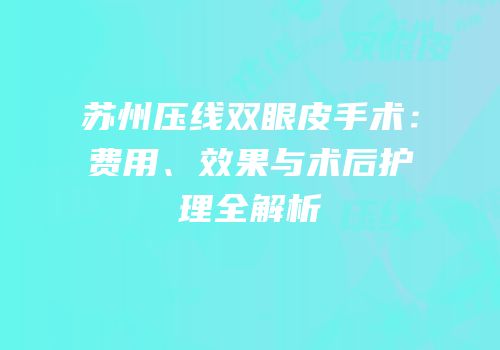 苏州压线双眼皮手术：费用、效果与术后护理全解析