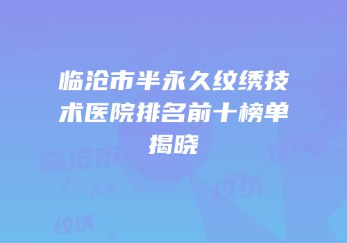 临沧市半永久纹绣技术医院排名前十榜单揭晓