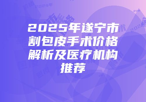 2025年遂宁市割包皮手术价格解析及医疗机构推荐