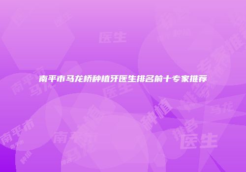 南平市马龙桥种植牙医生排名前十专家推荐