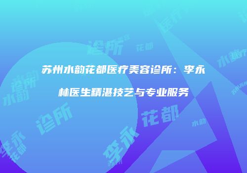 苏州水韵花都医疗美容诊所：李永林医生精湛技艺与专业服务