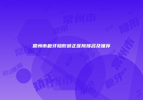常州市龅牙隐形矫正医院排名及推荐