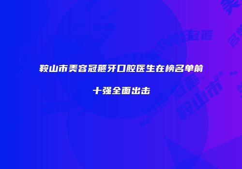 鞍山市美容冠箍牙口腔医生在榜名单前十强全面出击