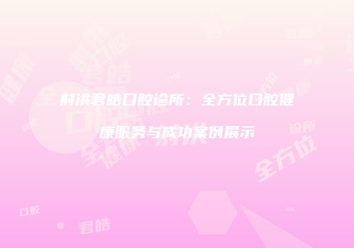 射洪君皓口腔诊所：全方位口腔健康服务与成功案例展示