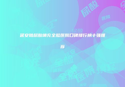 延安玻尿酸填充全脸医院口碑排行榜十强推荐