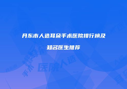 丹东市人造耳朵手术医院排行榜及知名医生推荐