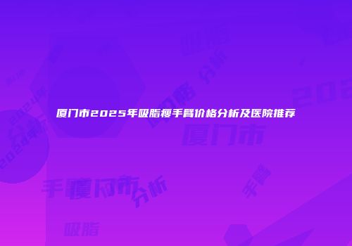 厦门市2025年吸脂瘦手臂价格分析及医院推荐