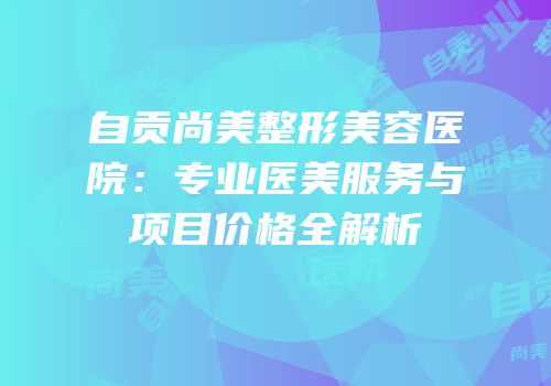 自贡尚美整形美容医院：专业医美服务与项目价格全解析