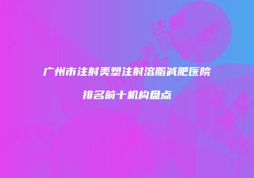 广州市注射美塑注射溶脂减肥医院排名前十机构盘点