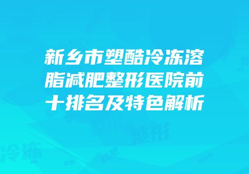新乡市塑酷冷冻溶脂减肥整形医院前十排名及特色解析
