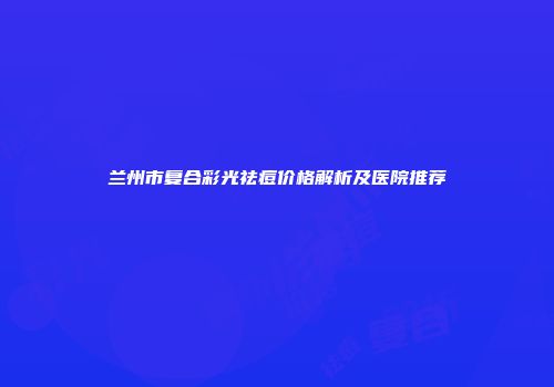 兰州市复合彩光祛痘价格解析及医院推荐