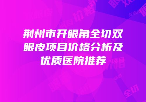 荆州市开眼角全切双眼皮项目价格分析及优质医院推荐