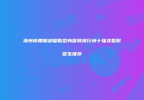 漳州市腰腹部吸脂塑身医院排行榜十强及整形医生推荐