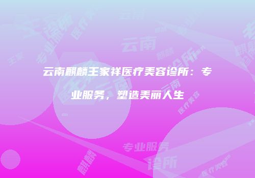 云南麒麟王家祥医疗美容诊所：专业服务，塑造美丽人生