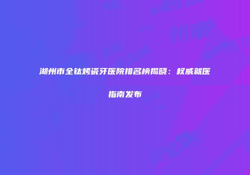 湖州市全钛烤瓷牙医院排名榜揭晓：权威就医指南发布