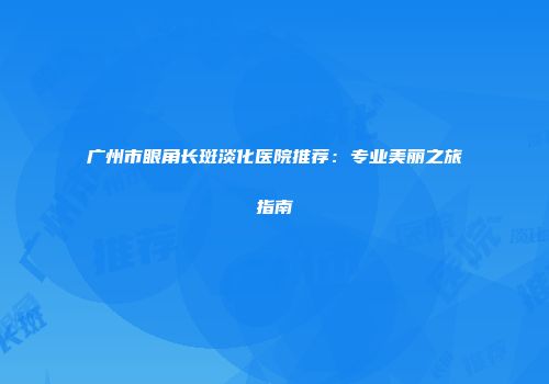 广州市眼角长斑淡化医院推荐：专业美丽之旅指南