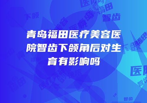 青岛福田医疗美容医院智齿下颌角后对生育有影响吗