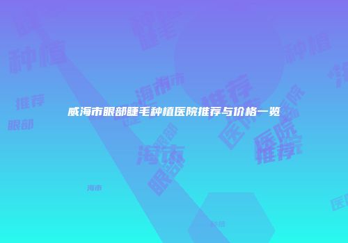 威海市眼部睫毛种植医院推荐与价格一览