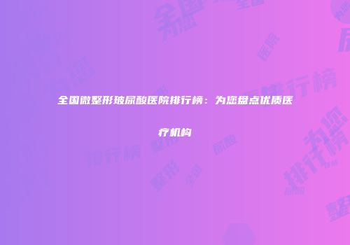 全国微整形玻尿酸医院排行榜：为您盘点优质医疗机构