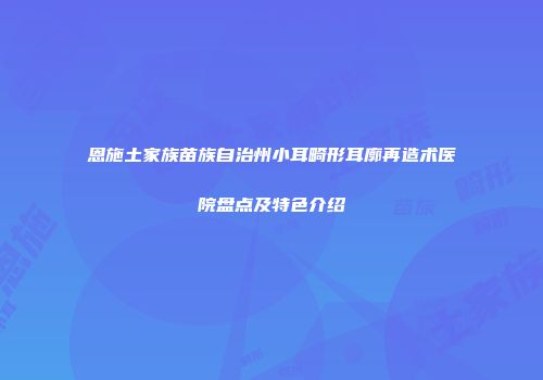 恩施土家族苗族自治州小耳畸形耳廓再造术医院盘点及特色介绍