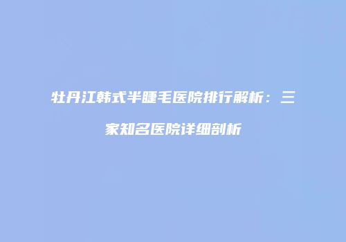 牡丹江韩式半睫毛医院排行解析：三家知名医院详细剖析