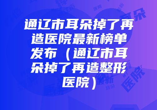 通辽市耳朵掉了再造医院最新榜单发布（通辽市耳朵掉了再造整形医院）