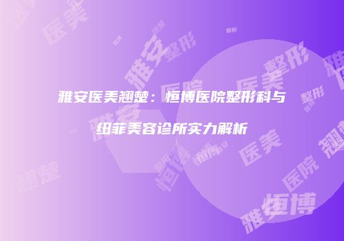 雅安医美翘楚：恒博医院整形科与纽菲美容诊所实力解析