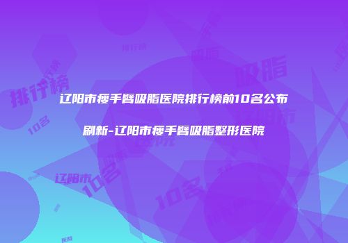 辽阳市瘦手臂吸脂医院排行榜前10名公布刷新-辽阳市瘦手臂吸脂整形医院