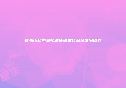株洲市超声波祛眼袋医生排名及医院推荐