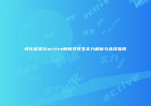 怀化诺贝尔active种植牙医生实力解析与选择指南