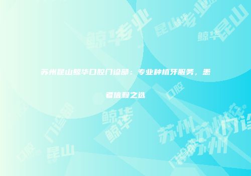 苏州昆山鲸华口腔门诊部：专业种植牙服务，患者信赖之选