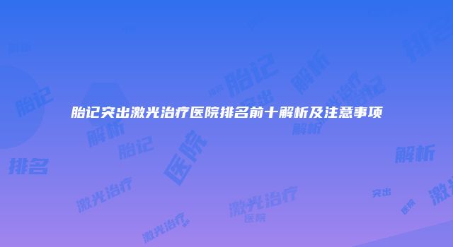 胎记突出激光治疗医院排名前十解析及注意事项