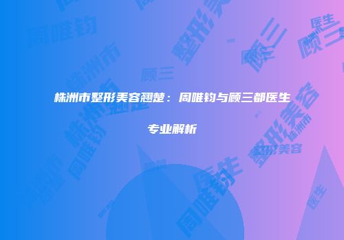 株洲市整形美容翘楚：周唯钧与顾三都医生专业解析