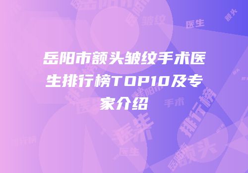岳阳市额头皱纹手术医生排行榜TOP10及专家介绍
