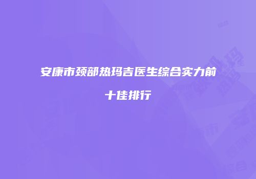 安康市颈部热玛吉医生综合实力前十佳排行