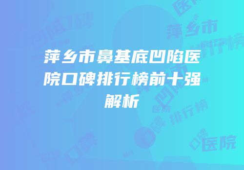 萍乡市鼻基底凹陷医院口碑排行榜前十强解析