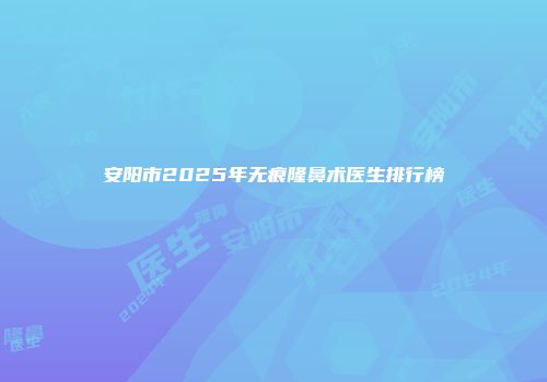 安阳市2025年无痕隆鼻术医生排行榜