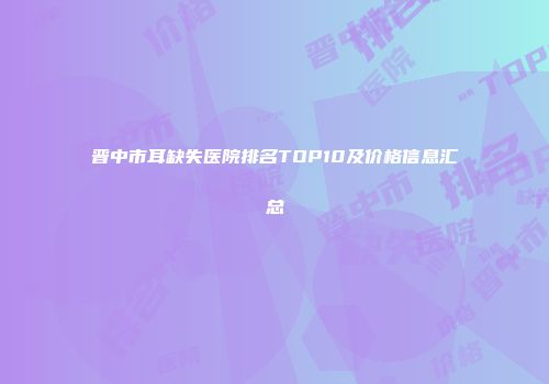 晋中市耳缺失医院排名TOP10及价格信息汇总
