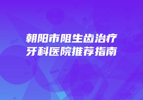 朝阳市阻生齿治疗牙科医院推荐指南