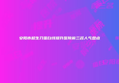 安阳市超生刀蛋白线提升医院前三名人气盘点