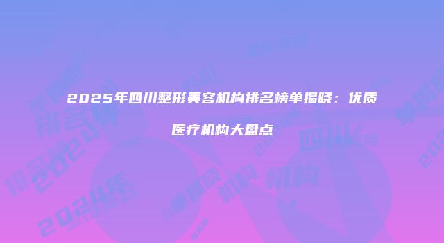 2025年四川整形美容机构排名榜单揭晓：优质医疗机构大盘点