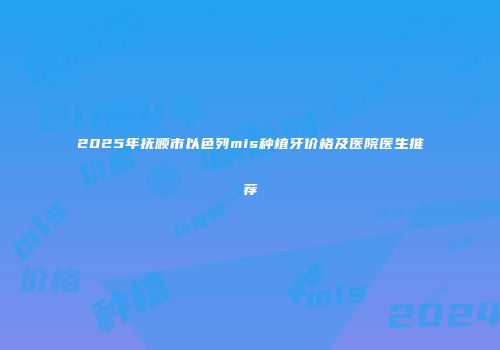 2025年抚顺市以色列mis种植牙价格及医院医生推荐