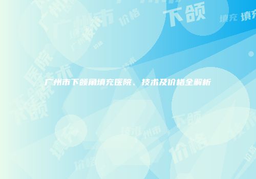 广州市下颌角填充医院、技术及价格全解析