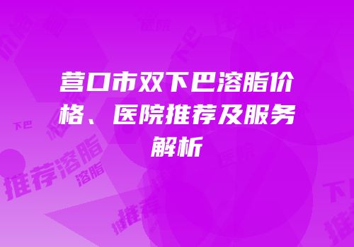 营口市双下巴溶脂价格、医院推荐及服务解析