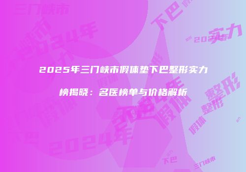2025年三门峡市假体垫下巴整形实力榜揭晓：名医榜单与价格解析