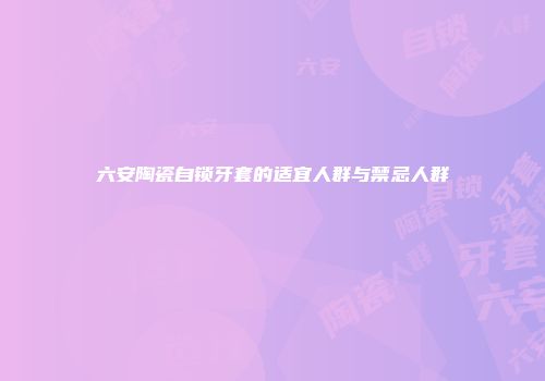六安陶瓷自锁牙套的适宜人群与禁忌人群