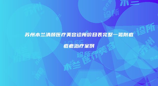 苏州木兰清颜医疗美容诊所价目表完整一览附痘痘疤治疗案例