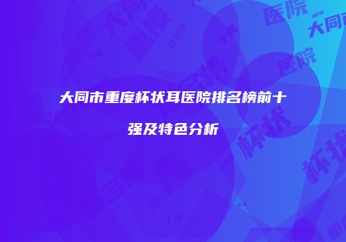大同市重度杯状耳医院排名榜前十强及特色分析