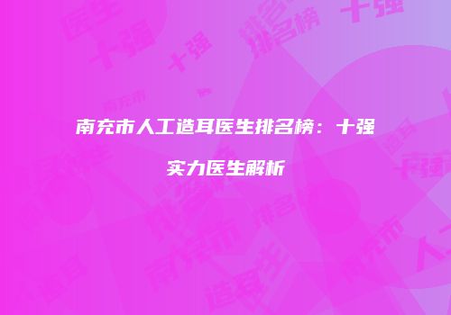 南充市人工造耳医生排名榜：十强实力医生解析