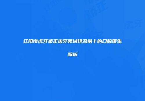 辽阳市虎牙矫正拔牙领域排名前十的口腔医生解析